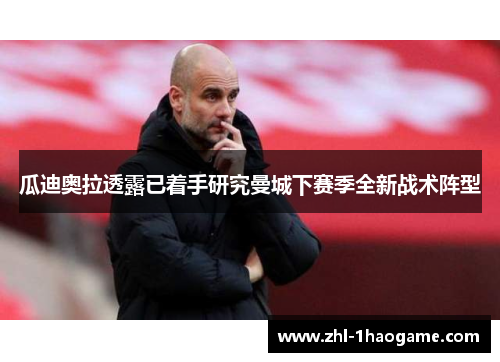 瓜迪奥拉透露已着手研究曼城下赛季全新战术阵型