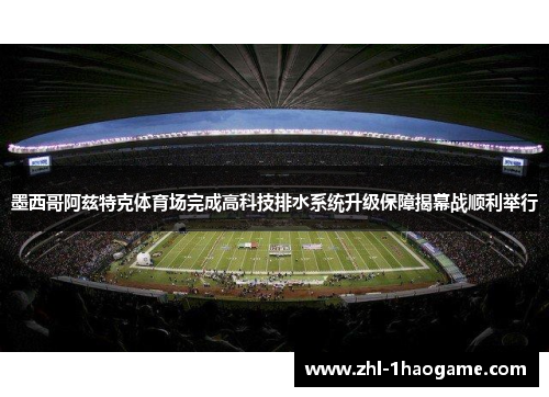 墨西哥阿兹特克体育场完成高科技排水系统升级保障揭幕战顺利举行